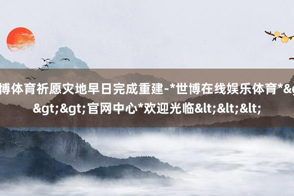 世博体育祈愿灾地早日完成重建-*世博在线娱乐体育*>>>官网中心*欢迎光临<<<