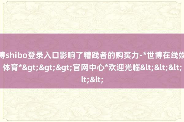世博shibo登录入口影响了糟践者的购买力-*世博在线娱乐体育*>>>官网中心*欢迎光临<<<