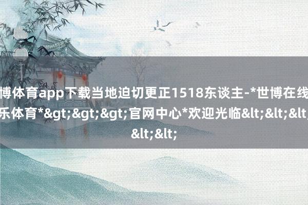 世博体育app下载当地迫切更正1518东谈主-*世博在线娱乐体育*>>>官网中心*欢迎光临<<<