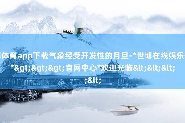 世博体育app下载气象经受开发性的月旦-*世博在线娱乐体育*>>>官网中心*欢迎光临<<<