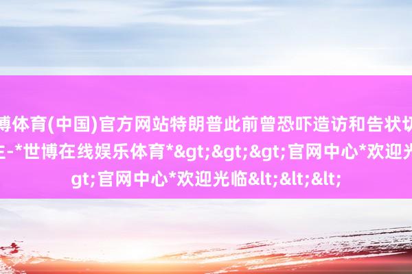 世博体育(中国)官方网站特朗普此前曾恐吓造访和告状切尼、福奇等东谈主-*世博在线娱乐体育*>>>官网中心*欢迎光临<<<
