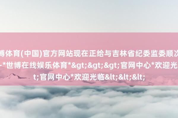 世博体育(中国)官方网站现在正给与吉林省纪委监委顺次审查和监察造访-*世博在线娱乐体育*>>>官网中心*欢迎光临<<<