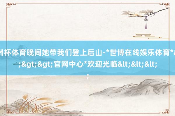 欧洲杯体育晚间她带我们登上后山-*世博在线娱乐体育*>>>官网中心*欢迎光临<<<