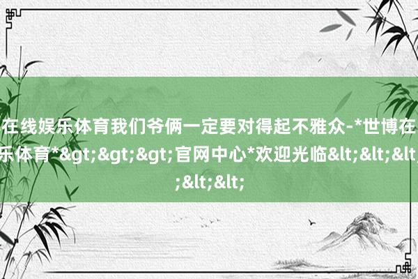 世博在线娱乐体育我们爷俩一定要对得起不雅众-*世博在线娱乐体育*>>>官网中心*欢迎光临<<<