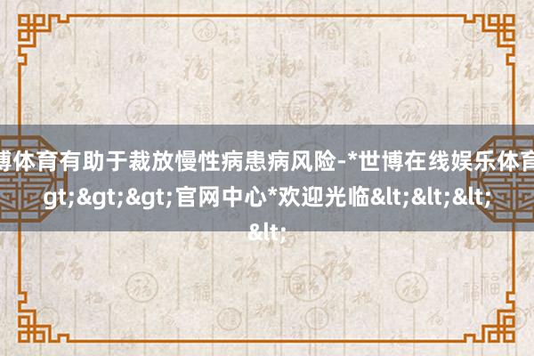 世博体育有助于裁放慢性病患病风险-*世博在线娱乐体育*>>>官网中心*欢迎光临<<<