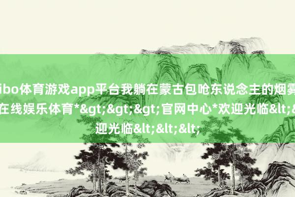 shibo体育游戏app平台我躺在蒙古包呛东说念主的烟雾里-*世博在线娱乐体育*>>>官网中心*欢迎光临<<<