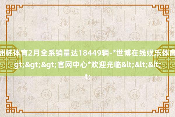 欧洲杯体育2月全系销量达18449辆-*世博在线娱乐体育*>>>官网中心*欢迎光临<<<