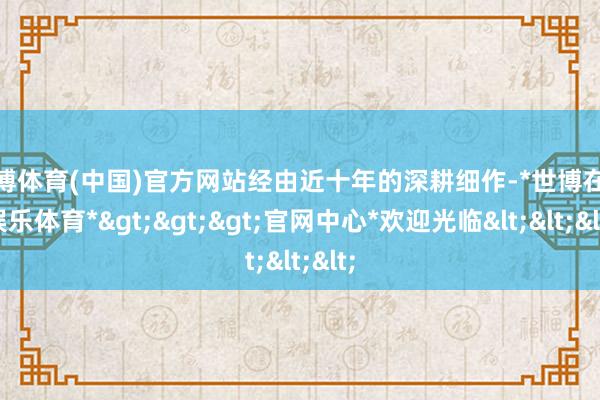 世博体育(中国)官方网站经由近十年的深耕细作-*世博在线娱乐体育*>>>官网中心*欢迎光临<<<