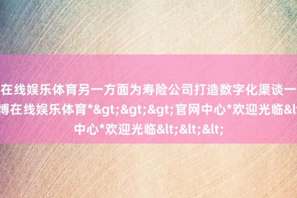世博在线娱乐体育另一方面为寿险公司打造数字化渠谈一体化平台-*世博在线娱乐体育*>>>官网中心*欢迎光临<<<