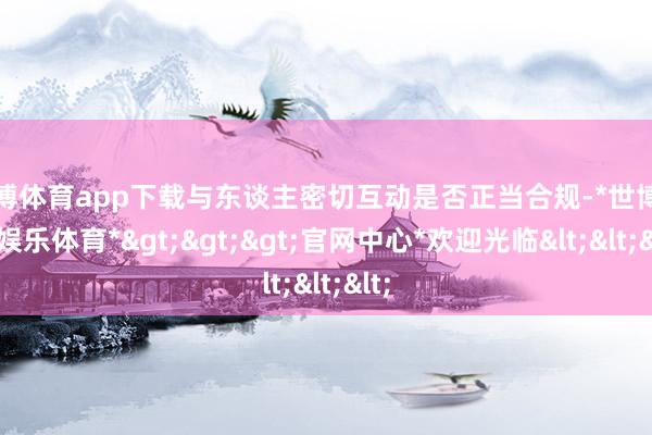 世博体育app下载与东谈主密切互动是否正当合规-*世博在线娱乐体育*>>>官网中心*欢迎光临<<<