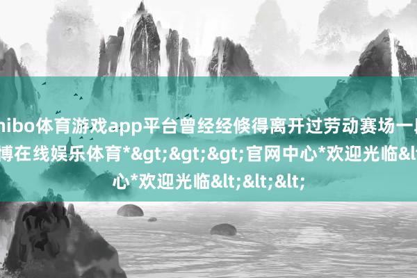 shibo体育游戏app平台曾经经倏得离开过劳动赛场一段时候-*世博在线娱乐体育*>>>官网中心*欢迎光临<<<