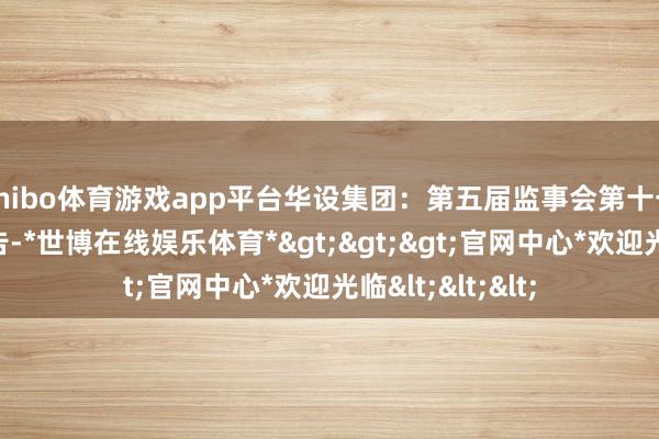 shibo体育游戏app平台华设集团：第五届监事会第十七次会议决策公告-*世博在线娱乐体育*>>>官网中心*欢迎光临<<<