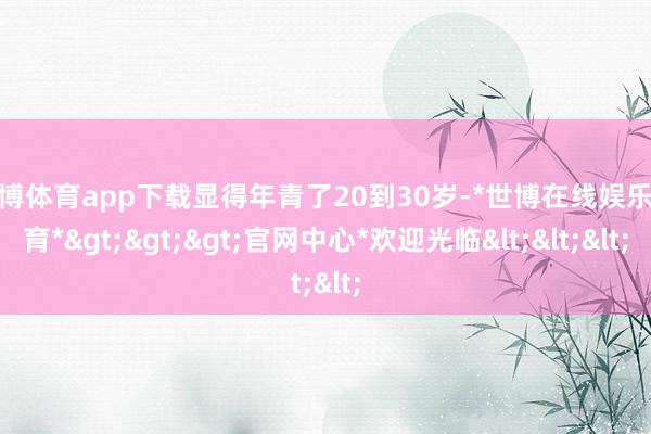 世博体育app下载显得年青了20到30岁-*世博在线娱乐体育*>>>官网中心*欢迎光临<<<