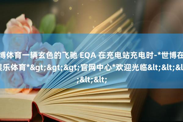 世博体育一辆玄色的飞驰 EQA 在充电站充电时-*世博在线娱乐体育*>>>官网中心*欢迎光临<<<