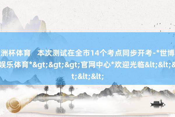 欧洲杯体育   本次测试在全市14个考点同步开考-*世博在线娱乐体育*>>>官网中心*欢迎光临<<<