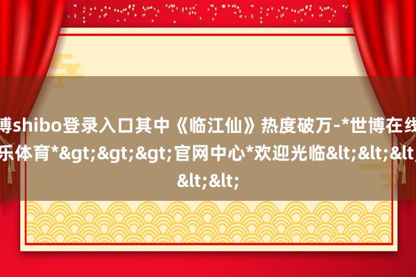 世博shibo登录入口其中《临江仙》热度破万-*世博在线娱乐体育*>>>官网中心*欢迎光临<<<