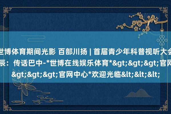 世博体育期间光影 百部川扬 | 首届青少年科普视听大会｜大咖说科普——苏德辰：传话巴中-*世博在线娱乐体育*>>>官网中心*欢迎光临<<<