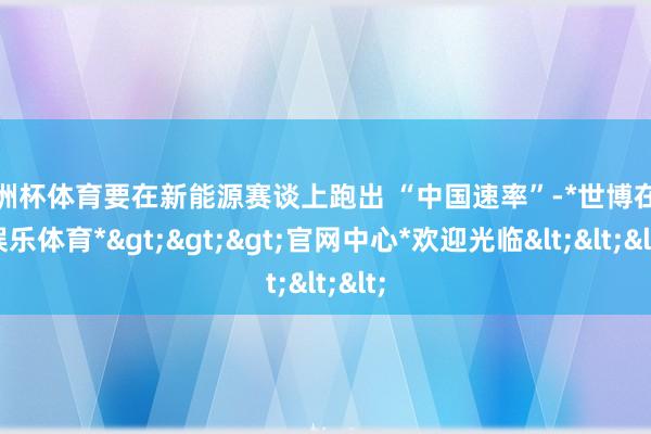 欧洲杯体育要在新能源赛谈上跑出 “中国速率”-*世博在线娱乐体育*>>>官网中心*欢迎光临<<<
