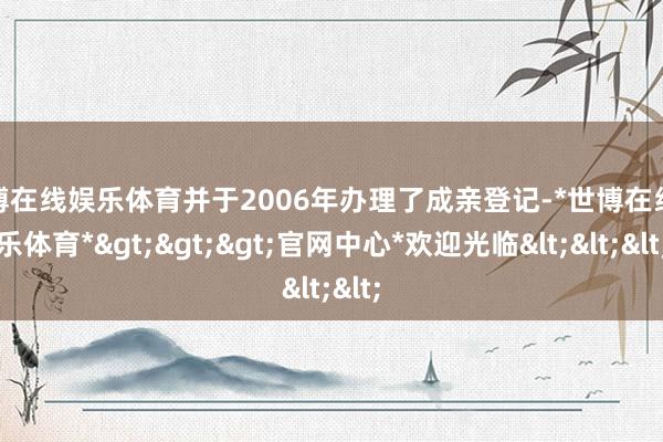 世博在线娱乐体育并于2006年办理了成亲登记-*世博在线娱乐体育*>>>官网中心*欢迎光临<<<