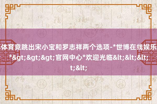 世博体育竟跳出宋小宝和罗志祥两个选项-*世博在线娱乐体育*>>>官网中心*欢迎光临<<<