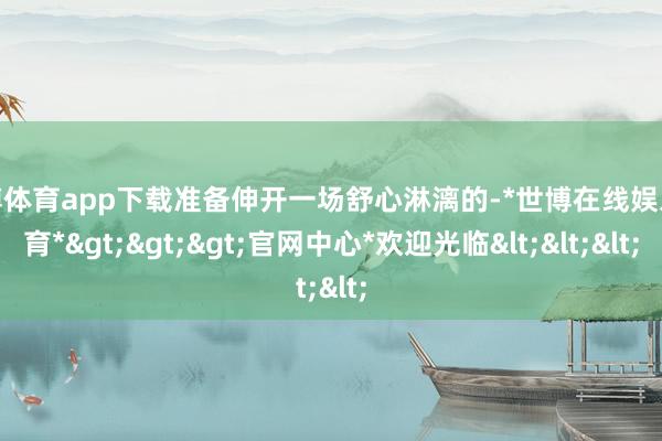 世博体育app下载准备伸开一场舒心淋漓的-*世博在线娱乐体育*>>>官网中心*欢迎光临<<<