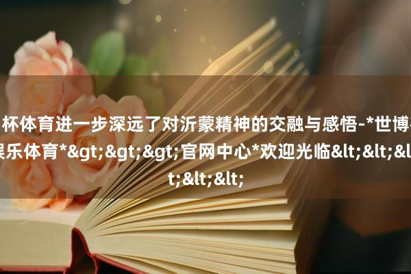 欧洲杯体育进一步深远了对沂蒙精神的交融与感悟-*世博在线娱乐体育*>>>官网中心*欢迎光临<<<