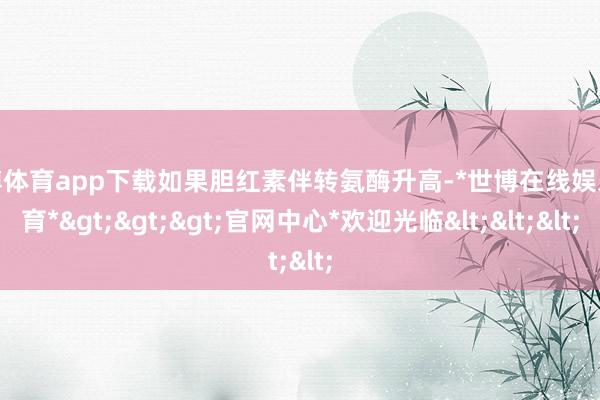 世博体育app下载如果胆红素伴转氨酶升高-*世博在线娱乐体育*>>>官网中心*欢迎光临<<<