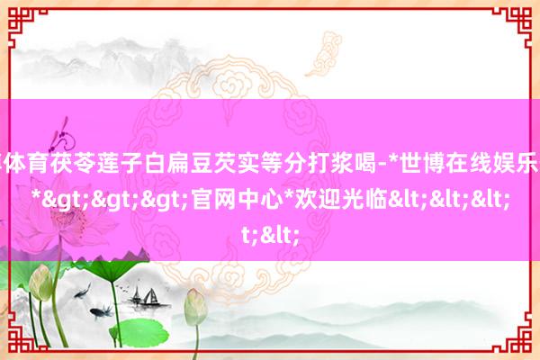 世博体育茯苓莲子白扁豆芡实等分打浆喝-*世博在线娱乐体育*>>>官网中心*欢迎光临<<<