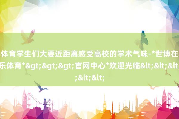 世博体育学生们大要近距离感受高校的学术气味-*世博在线娱乐体育*>>>官网中心*欢迎光临<<<