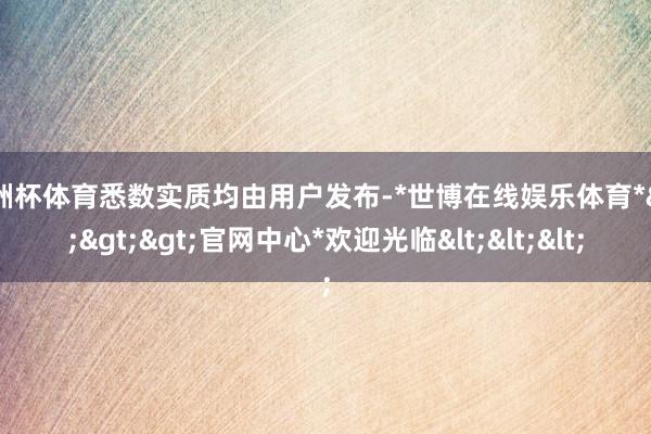 欧洲杯体育悉数实质均由用户发布-*世博在线娱乐体育*>>>官网中心*欢迎光临<<<