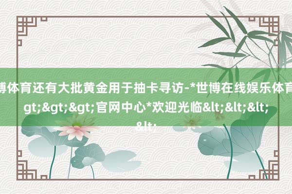 世博体育还有大批黄金用于抽卡寻访-*世博在线娱乐体育*>>>官网中心*欢迎光临<<<