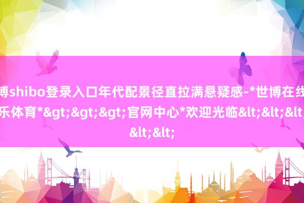 世博shibo登录入口年代配景径直拉满悬疑感-*世博在线娱乐体育*>>>官网中心*欢迎光临<<<