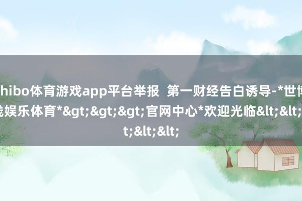 shibo体育游戏app平台举报  第一财经告白诱导-*世博在线娱乐体育*>>>官网中心*欢迎光临<<<