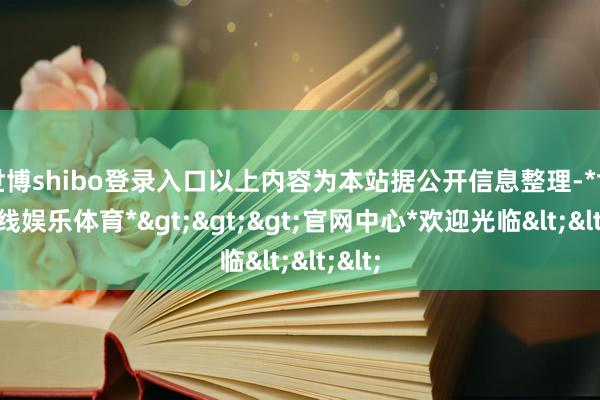 世博shibo登录入口以上内容为本站据公开信息整理-*世博在线娱乐体育*>>>官网中心*欢迎光临<<<