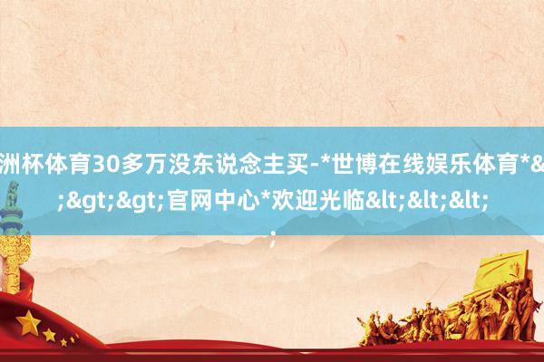 欧洲杯体育30多万没东说念主买-*世博在线娱乐体育*>>>官网中心*欢迎光临<<<