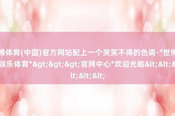 世博体育(中国)官方网站配上一个哭笑不得的色调-*世博在线娱乐体育*>>>官网中心*欢迎光临<<<