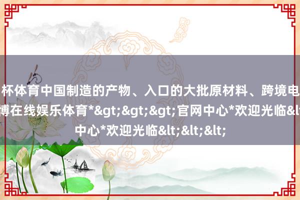 欧洲杯体育中国制造的产物、入口的大批原材料、跨境电商的包裹-*世博在线娱乐体育*>>>官网中心*欢迎光临<<<