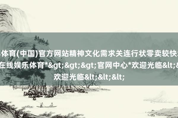 世博体育(中国)官方网站精神文化需求关连行状零卖较快增长-*世博在线娱乐体育*>>>官网中心*欢迎光临<<<