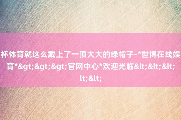 欧洲杯体育就这么戴上了一顶大大的绿帽子-*世博在线娱乐体育*>>>官网中心*欢迎光临<<<