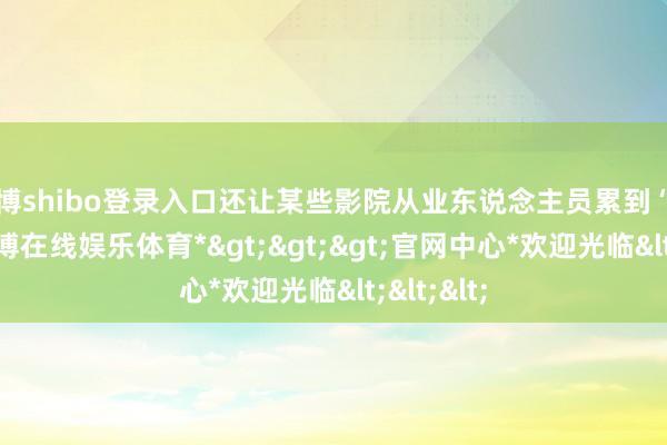 世博shibo登录入口还让某些影院从业东说念主员累到“手肿”-*世博在线娱乐体育*>>>官网中心*欢迎光临<<<