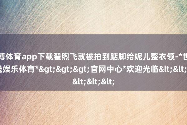 世博体育app下载翟煦飞就被拍到踮脚给妮儿整衣领-*世博在线娱乐体育*>>>官网中心*欢迎光临<<<