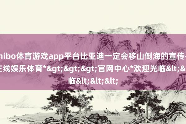 shibo体育游戏app平台比亚迪一定会移山倒海的宣传-*世博在线娱乐体育*>>>官网中心*欢迎光临<<<