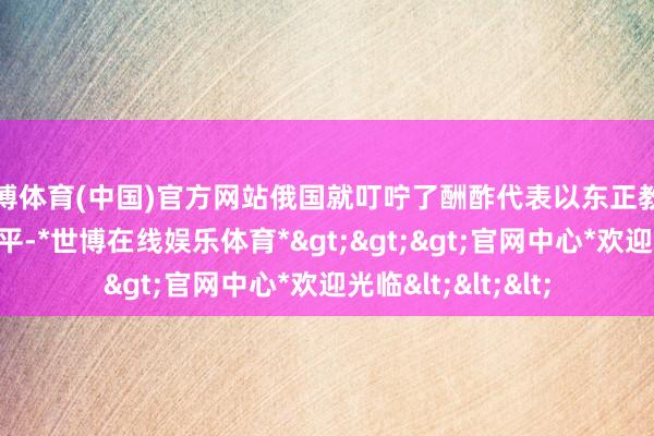 世博体育(中国)官方网站俄国就叮咛了酬酢代表以东正教团监护身份混入北平-*世博在线娱乐体育*>>>官网中心*欢迎光临<<<
