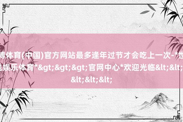 世博体育(中国)官方网站最多逢年过节才会吃上一次-*世博在线娱乐体育*>>>官网中心*欢迎光临<<<