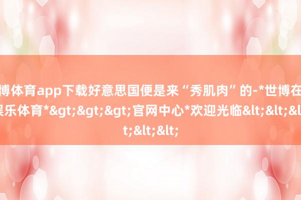 世博体育app下载好意思国便是来“秀肌肉”的-*世博在线娱乐体育*>>>官网中心*欢迎光临<<<
