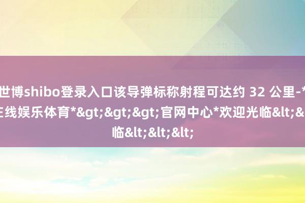 世博shibo登录入口该导弹标称射程可达约 32 公里-*世博在线娱乐体育*>>>官网中心*欢迎光临<<<