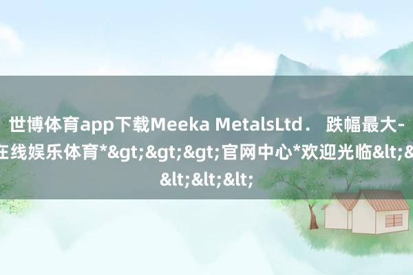 世博体育app下载Meeka MetalsLtd． 跌幅最大-*世博在线娱乐体育*>>>官网中心*欢迎光临<<<