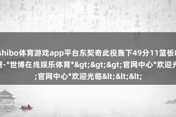 shibo体育游戏app平台东契奇此役轰下49分11篮板8助攻的超等数据-*世博在线娱乐体育*>>>官网中心*欢迎光临<<<