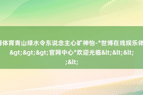 世博体育青山绿水令东说念主心旷神怡-*世博在线娱乐体育*>>>官网中心*欢迎光临<<<