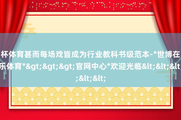 欧洲杯体育甚而每场戏皆成为行业教科书级范本-*世博在线娱乐体育*>>>官网中心*欢迎光临<<<